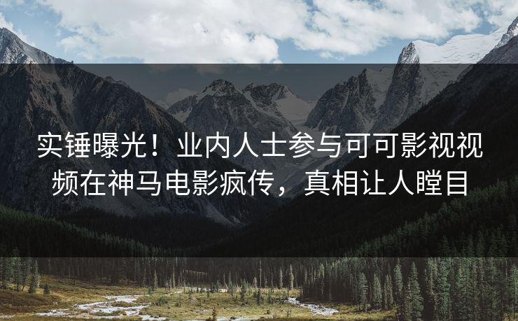 实锤曝光！业内人士参与可可影视视频在神马电影疯传，真相让人瞠目