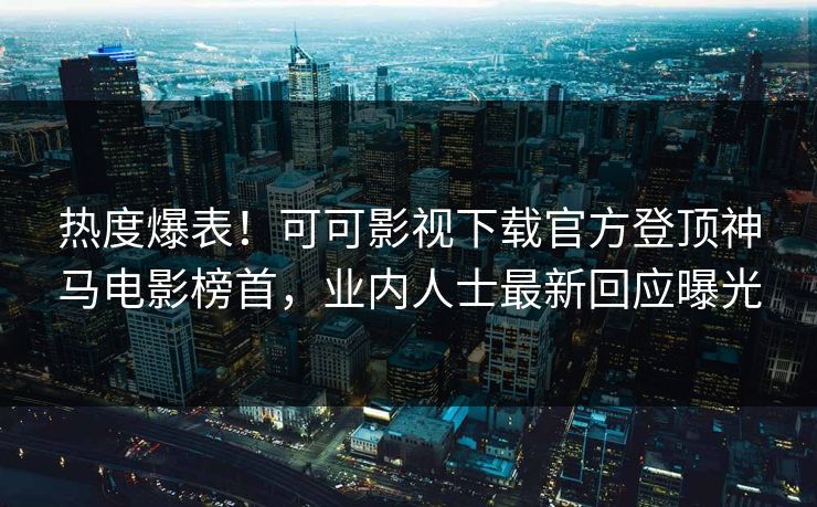 热度爆表！可可影视下载官方登顶神马电影榜首，业内人士最新回应曝光