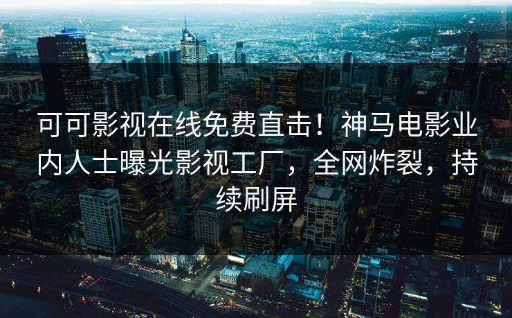 可可影视在线免费直击！神马电影业内人士曝光影视工厂，全网炸裂，持续刷屏