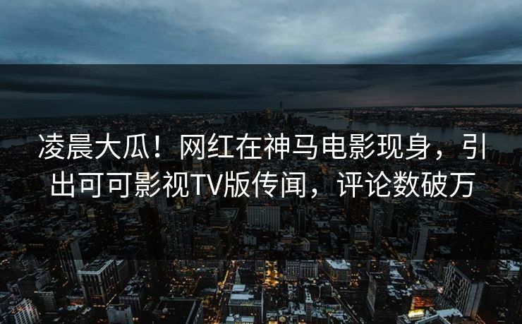 凌晨大瓜！网红在神马电影现身，引出可可影视TV版传闻，评论数破万