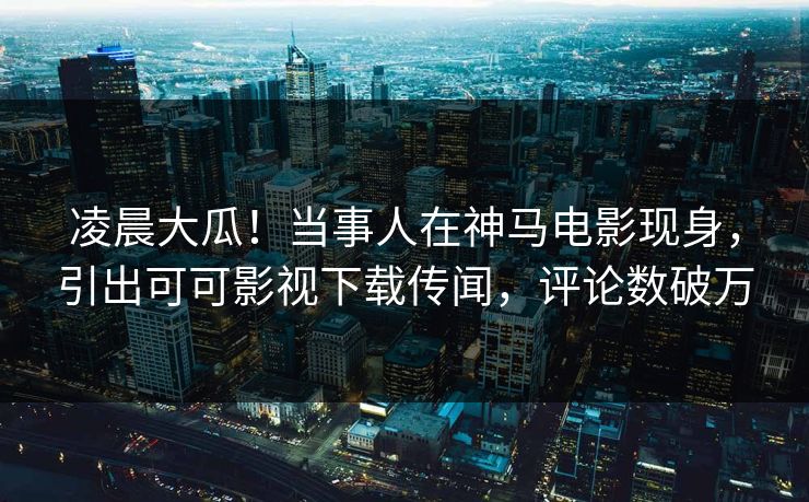 凌晨大瓜！当事人在神马电影现身，引出可可影视下载传闻，评论数破万