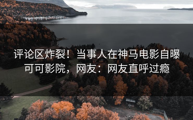 评论区炸裂！当事人在神马电影自曝可可影院，网友：网友直呼过瘾