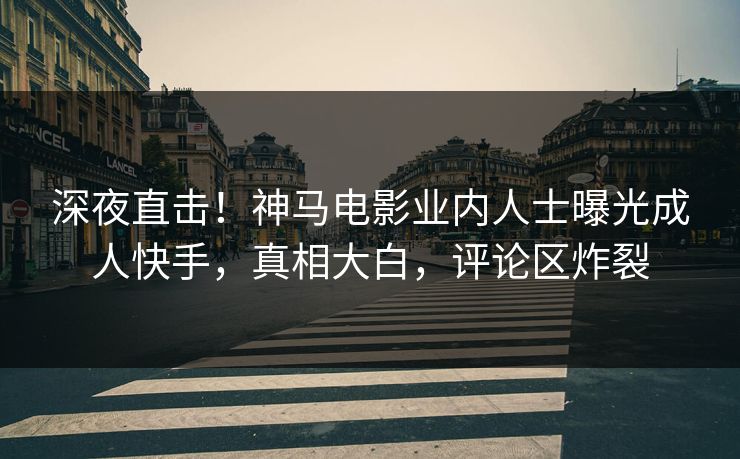 深夜直击！神马电影业内人士曝光成人快手，真相大白，评论区炸裂
