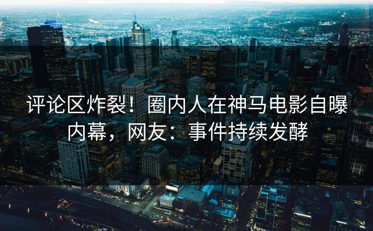 评论区炸裂！圈内人在神马电影自曝内幕，网友：事件持续发酵