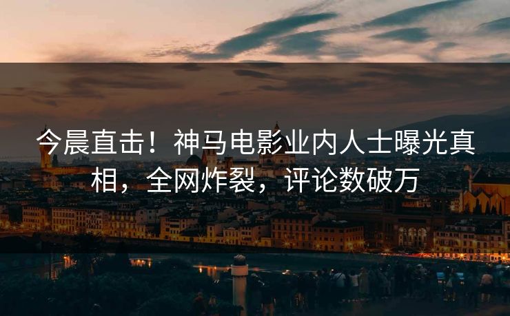 今晨直击！神马电影业内人士曝光真相，全网炸裂，评论数破万