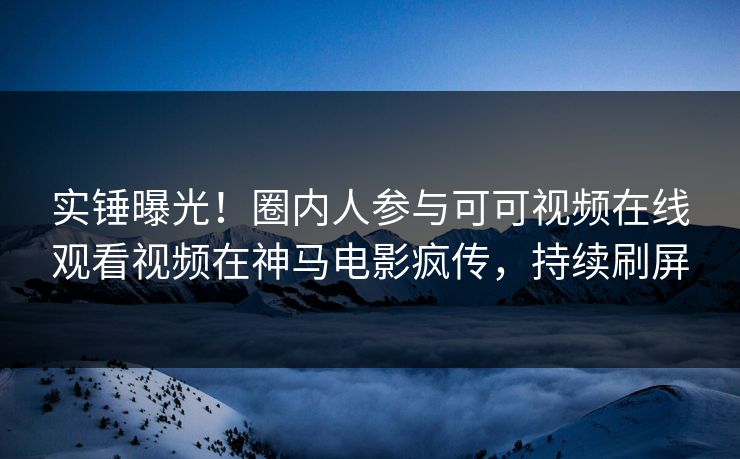 实锤曝光！圈内人参与可可视频在线观看视频在神马电影疯传，持续刷屏