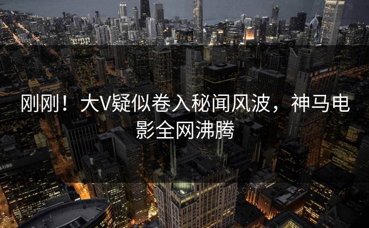 刚刚！大V疑似卷入秘闻风波，神马电影全网沸腾