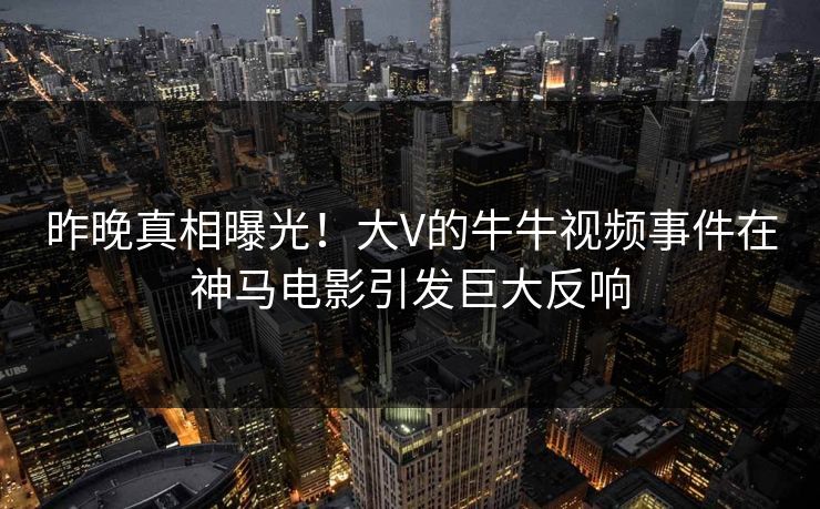 昨晚真相曝光！大V的牛牛视频事件在神马电影引发巨大反响