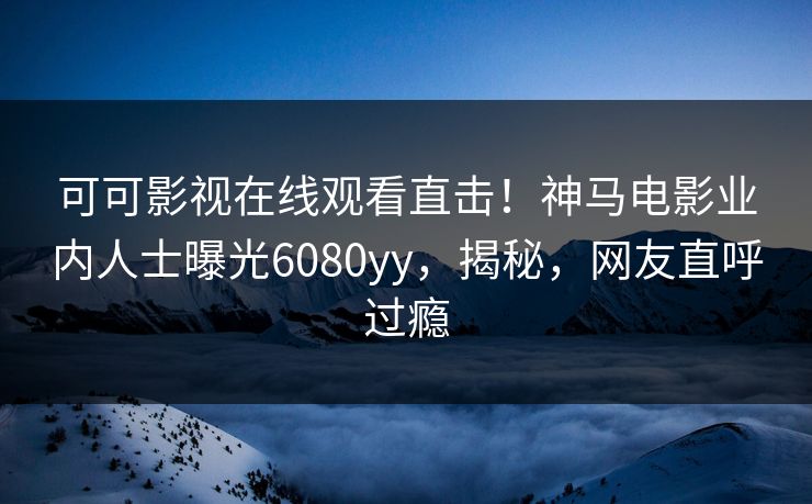 可可影视在线观看直击！神马电影业内人士曝光6080yy，揭秘，网友直呼过瘾