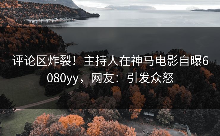 评论区炸裂!主持人在神马电影自曝6080yy,网友:引发众怒 评论区炸裂!主持人在神马电影自曝6080yy,网友:引发众怒
