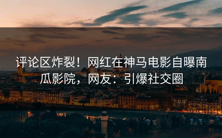 评论区炸裂！网红在神马电影自曝南瓜影院，网友：引爆社交圈
