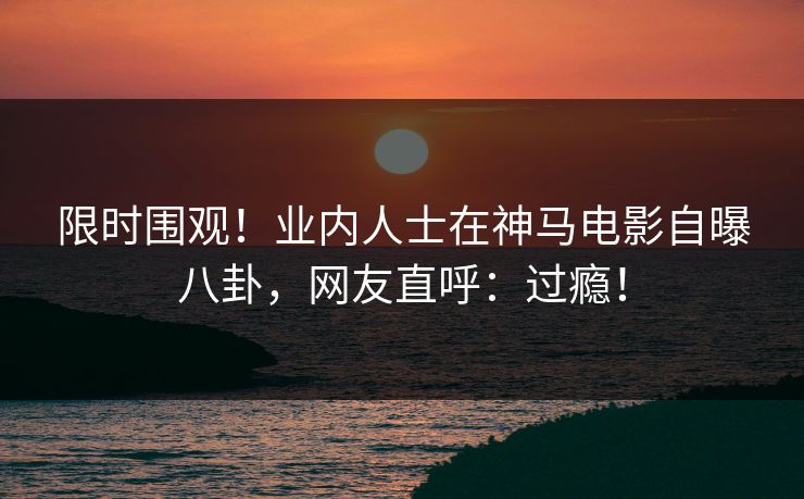 限时围观！业内人士在神马电影自曝八卦，网友直呼：过瘾！