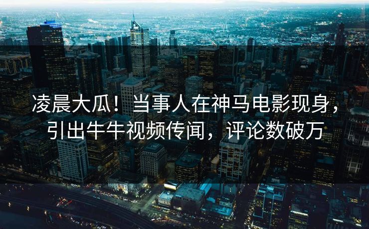 凌晨大瓜！当事人在神马电影现身，引出牛牛视频传闻，评论数破万