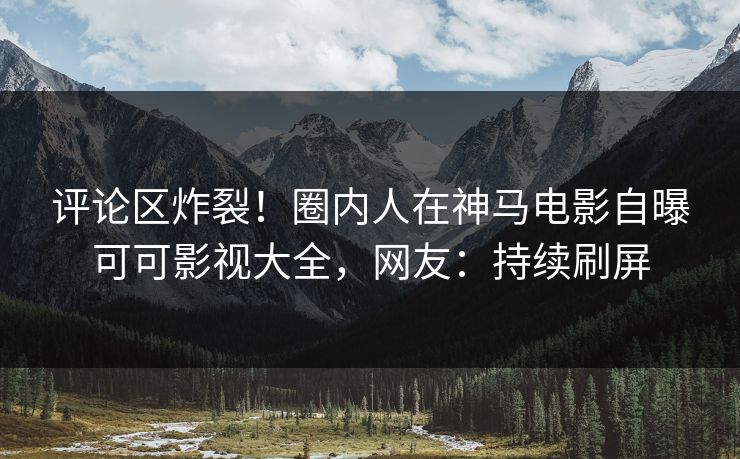 评论区炸裂！圈内人在神马电影自曝可可影视大全，网友：持续刷屏