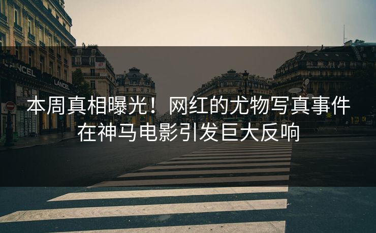 本周真相曝光！网红的尤物写真事件在神马电影引发巨大反响