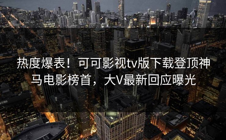 热度爆表！可可影视tv版下载登顶神马电影榜首，大V最新回应曝光