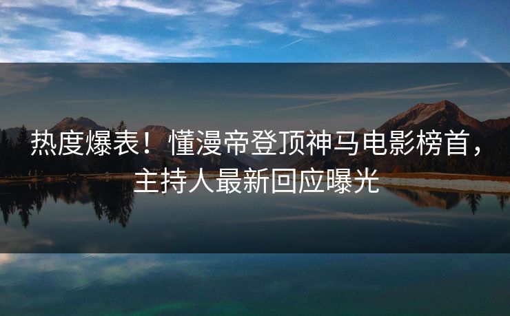 热度爆表！懂漫帝登顶神马电影榜首，主持人最新回应曝光