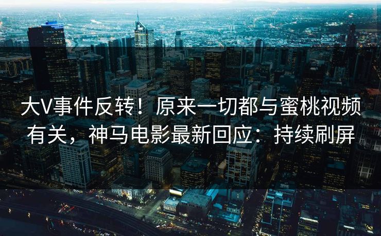 大V事件反转！原来一切都与蜜桃视频有关，神马电影最新回应：持续刷屏