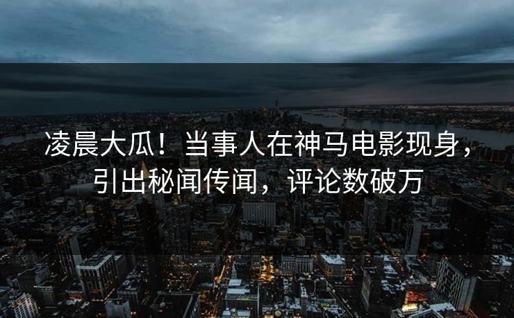 凌晨大瓜！当事人在神马电影现身，引出秘闻传闻，评论数破万