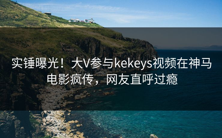 实锤曝光！大V参与kekeys视频在神马电影疯传，网友直呼过瘾