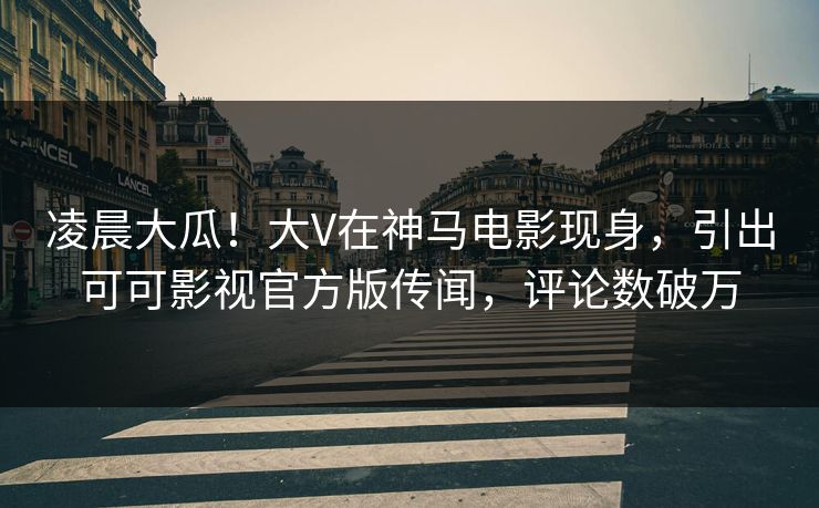 凌晨大瓜！大V在神马电影现身，引出可可影视官方版传闻，评论数破万