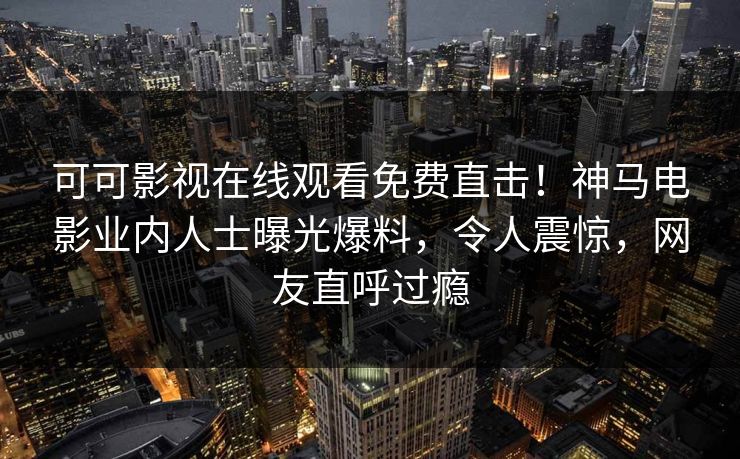可可影视在线观看免费直击！神马电影业内人士曝光爆料，令人震惊，网友直呼过瘾