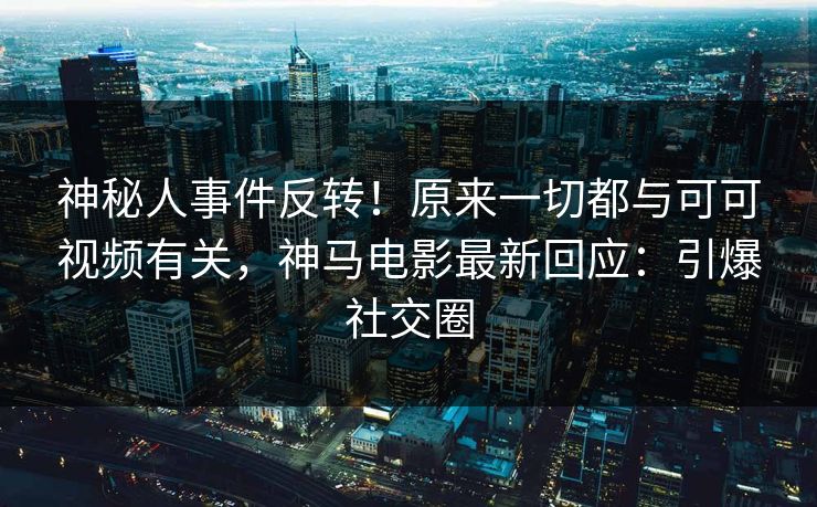 神秘人事件反转！原来一切都与可可视频有关，神马电影最新回应：引爆社交圈