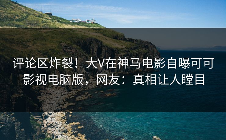 评论区炸裂！大V在神马电影自曝可可影视电脑版，网友：真相让人瞠目