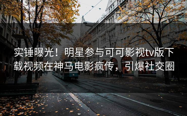 实锤曝光！明星参与可可影视tv版下载视频在神马电影疯传，引爆社交圈