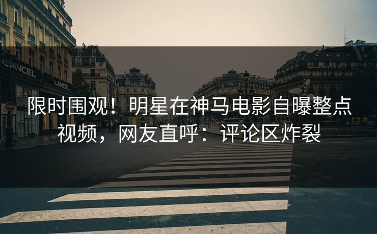 限时围观！明星在神马电影自曝整点视频，网友直呼：评论区炸裂