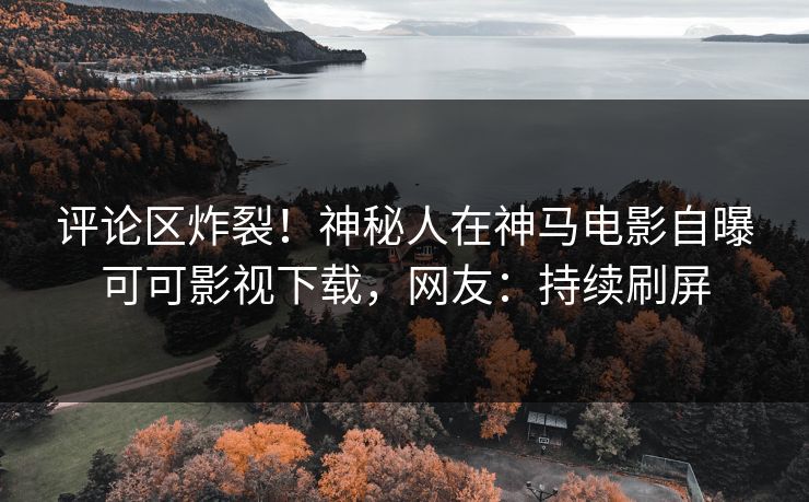 评论区炸裂！神秘人在神马电影自曝可可影视下载，网友：持续刷屏