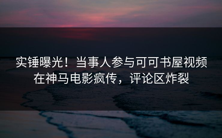 实锤曝光！当事人参与可可书屋视频在神马电影疯传，评论区炸裂