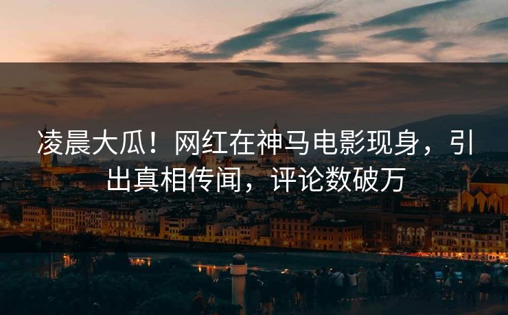 凌晨大瓜！网红在神马电影现身，引出真相传闻，评论数破万