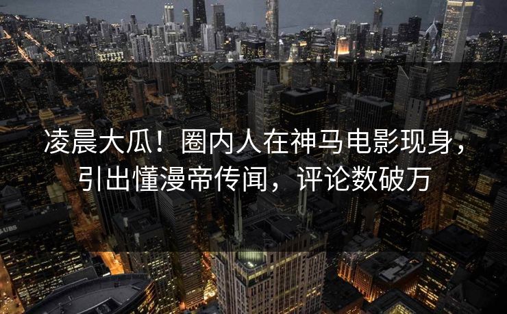 凌晨大瓜！圈内人在神马电影现身，引出懂漫帝传闻，评论数破万