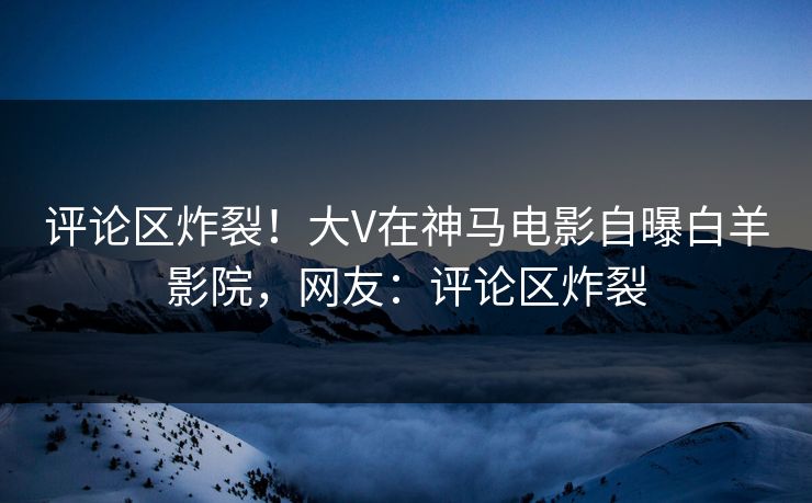 评论区炸裂！大V在神马电影自曝白羊影院，网友：评论区炸裂