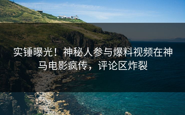 实锤曝光！神秘人参与爆料视频在神马电影疯传，评论区炸裂