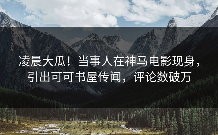 凌晨大瓜！当事人在神马电影现身，引出可可书屋传闻，评论数破万