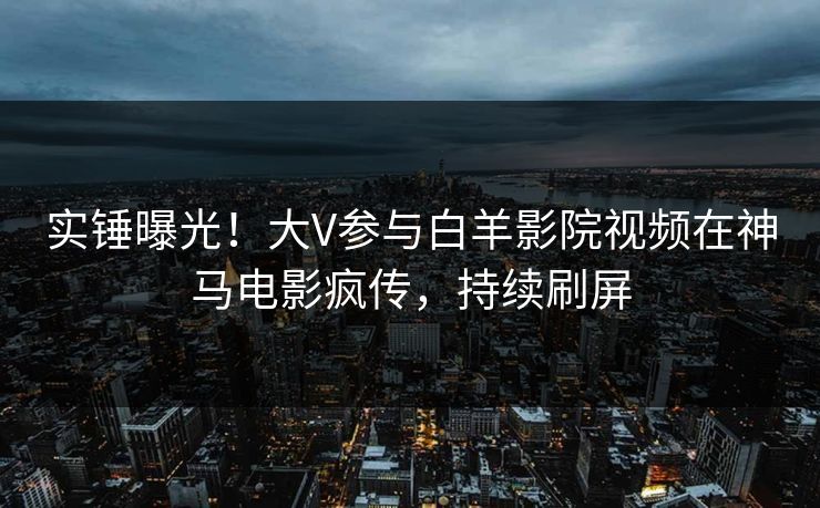 实锤曝光!大V参与白羊影院视频在神马电影疯传,持续刷屏 实锤曝光!大V参与白羊影院视频在神马电影疯传,持续刷屏