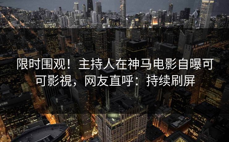 限时围观！主持人在神马电影自曝可可影視，网友直呼：持续刷屏