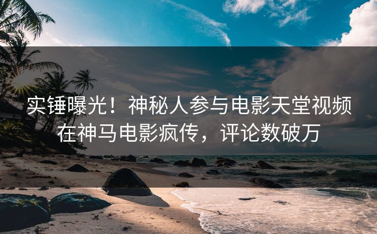 实锤曝光！神秘人参与电影天堂视频在神马电影疯传，评论数破万
