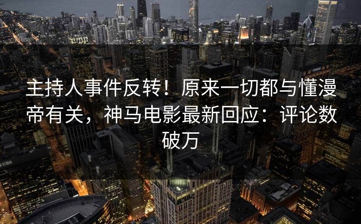 主持人事件反转！原来一切都与懂漫帝有关，神马电影最新回应：评论数破万