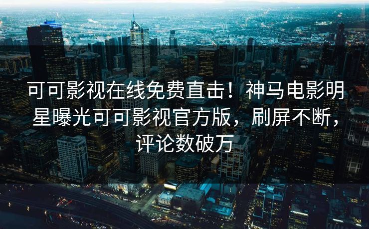可可影视在线免费直击！神马电影明星曝光可可影视官方版，刷屏不断，评论数破万