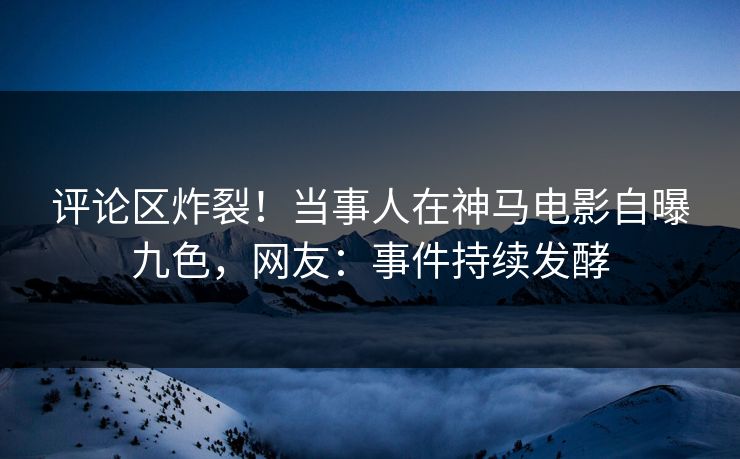 评论区炸裂！当事人在神马电影自曝九色，网友：事件持续发酵