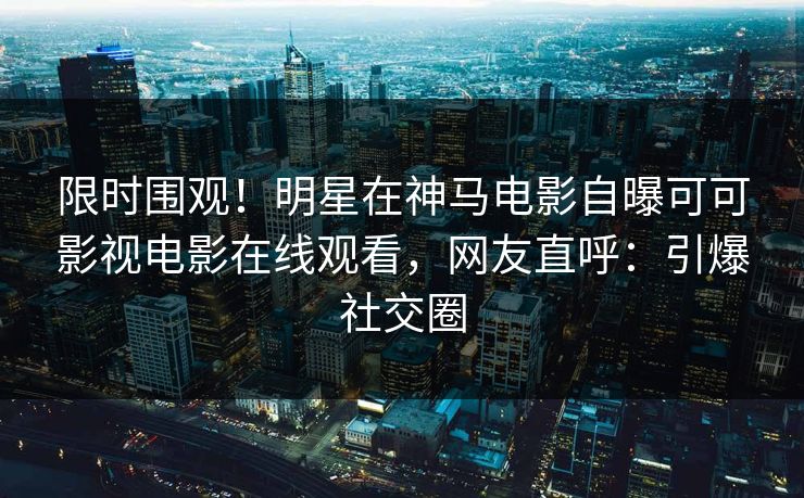 限时围观！明星在神马电影自曝可可影视电影在线观看，网友直呼：引爆社交圈