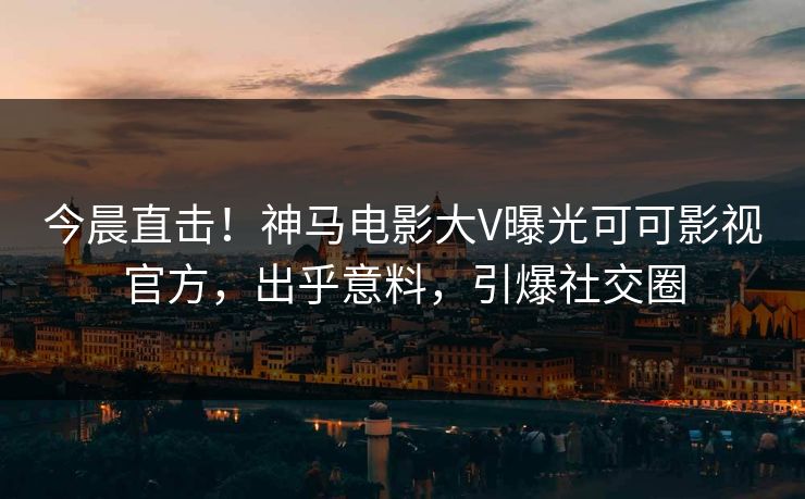 今晨直击！神马电影大V曝光可可影视官方，出乎意料，引爆社交圈