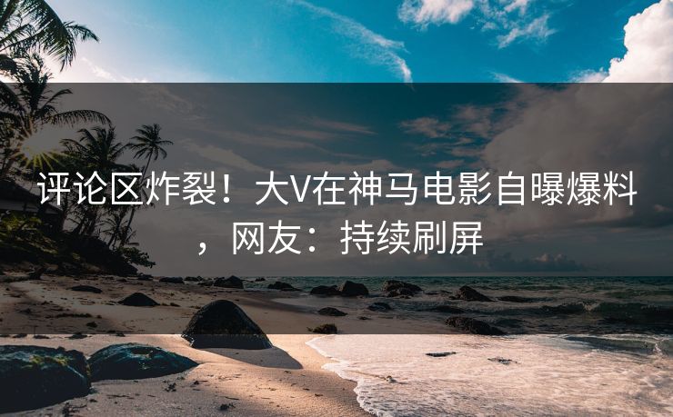 评论区炸裂！大V在神马电影自曝爆料，网友：持续刷屏