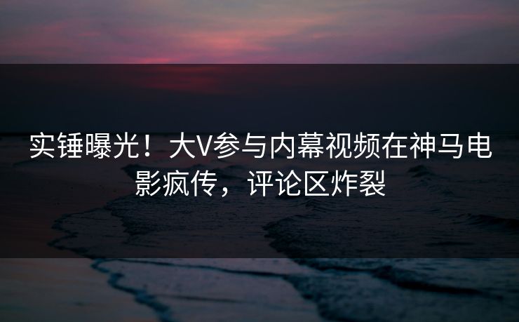 实锤曝光！大V参与内幕视频在神马电影疯传，评论区炸裂