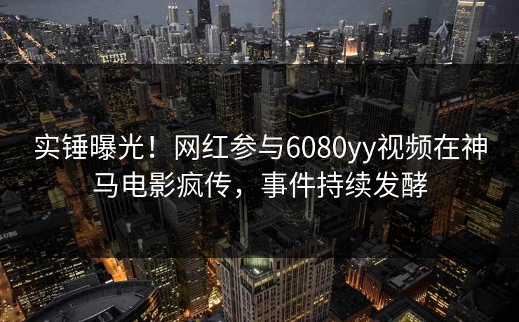 实锤曝光！网红参与6080yy视频在神马电影疯传，事件持续发酵