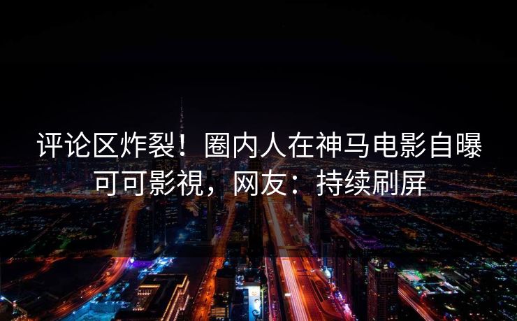 评论区炸裂！圈内人在神马电影自曝可可影視，网友：持续刷屏