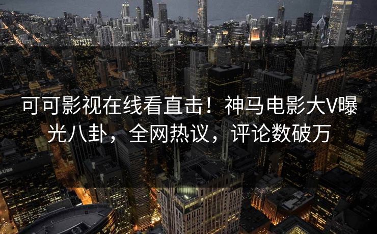 可可影视在线看直击！神马电影大V曝光八卦，全网热议，评论数破万